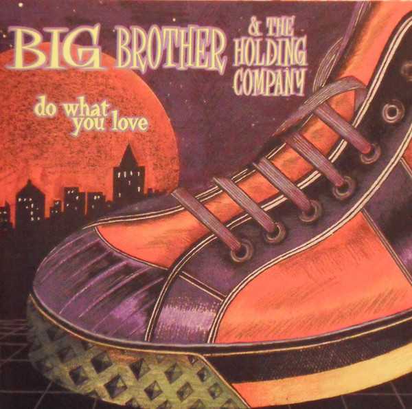 Allmusic album Review : Big Brother & the Holding Companys two post-Joplin releases, Be a Brother and How Hard It Is, are two of the best recordings by bands picking up the pieces after the losses of their respective comets/focal points. Where the Billion Dollar Babies and Spiders from Mars had to move on without Alice Cooper and David Bowie, respectively, their musical genre didnt lend itself to reconstituted hard rock groups -- look at the sad fate of post-Jeff Lynne ELO or BTO without Randy Bachman. Like Grace Slick, Janis Joplin joined the group in which she rose to fame after it had formed, but as the Jefferson Airplane could reinvent itself for the future as a Starship with or without Slick, Big Brother was never given the chance to continue producing its experimental psychedelic pop. The layoff results in the bands weakest effort ever. Lisa Battle has a strong voice, and is so different from Janis that the band should have developed a new sound for her. It didnt, doing a disservice to this able singer. Battle does a great job on the funky tribute to Joplin that is "Women Is Losers"; it succeeds because it is not a note-for-note copy but a new look at an original Joplin composition. On the other hand, what is the point in trying to recreate "I Need a Man to Love?" You cant possibly top the electric John Simon production from Cheap Thrills, or Live at Winterland 68s power. The production values here are spotty as well. "Take Off" is not nearly as good an opener as "Combination of the Two," and a new interpretation of that would have been more substantial. The high points of this CD are "Save Your Love" (where Battles voice carefully patterns itself around this slinky blues-pop, despite the low-budget surroundings); the title track; and two very short pieces, "The OK Chorale" and "Back Door Jamb." Both those musical exercises should have been expanded to give Battle the chance to identify herself as Big Brothers current singer. The band, after all, began pre-Janis by creating unorthodox sounds. Here they have abandoned what made them so special, and appear to be imitating their past. Had they continued to release records as Big Brother in the 70s and 80s, there is the possibility they could have developed a following like that which the Grateful Dead nurtured. Kathy McDonald and Nick Gravenites, who both appeared on Be a Brother and How Hard It Is, are the kind of talents who bring out the best these musicians have to offer. Seven or eight albums with that lineup would have created a formidable body of work. Put Lisa Battle into that mix as well, and the possibilities are endless. Do What You Love has no catalog number and no direction -- even more disappointing when you realize these are super-talented journeymen wasting their time.