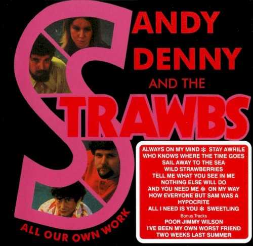 Allmusic album Review : In 1967, folksinger Dave Cousins heard a young woman named Sandy Denny singing at a club in London, and was so impressed with her voice that he immediately invited her to join his group, the Strawbs. Before the year was out, Sandy & the Strawbs landed a deal with a small label based in Denmark and recorded an album, though a few months after it was released, Denny parted ways with the Strawbs and joined Fairport Convention, replacing founding vocalist Judy Dyble. Dennys short tenure with the Strawbs made their album together, All Our Own Work, something of an orphan in both of their catalogs, but its a fine record that shows both Denny and Cousins to their advantage. While Cousins was the principal songwriter on All Our Own Work, Denny recorded her signature tune, "Who Knows Where the Time Goes," for the first time on these sessions, and it sounds like an immediate classic, while Dennys vocals, strong, clear, and wise, leave no doubt she was already a talent to be reckoned with, both as a lead singer and harmonizing with her bandmates. And if the Strawbs are somewhat outclassed by Denny on this album, here Cousins is a more than capable singer, a splendid guitarist, and a strong tunesmith who offers up gems like "Ive Been My Own Worst Friend," "Tell Me What You See in Me," and "Two Weeks Last Summer." (Cousins bandmates Tony Hooper and Ron Chesterman also shine on the instrumental features.) Both Denny and the Strawbs would move on to bigger and more ambitious projects in the years that followed, but All Our Own Work is a lovely souvenir of their short-lived collaboration that shows they made the most of their time together.